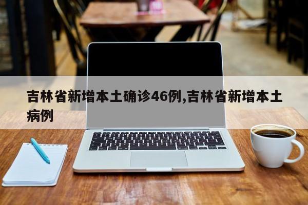 吉林省新增本土确诊46例,吉林省新增本土病例