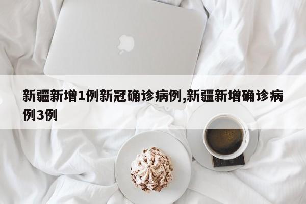 新疆新增1例新冠确诊病例,新疆新增确诊病例3例